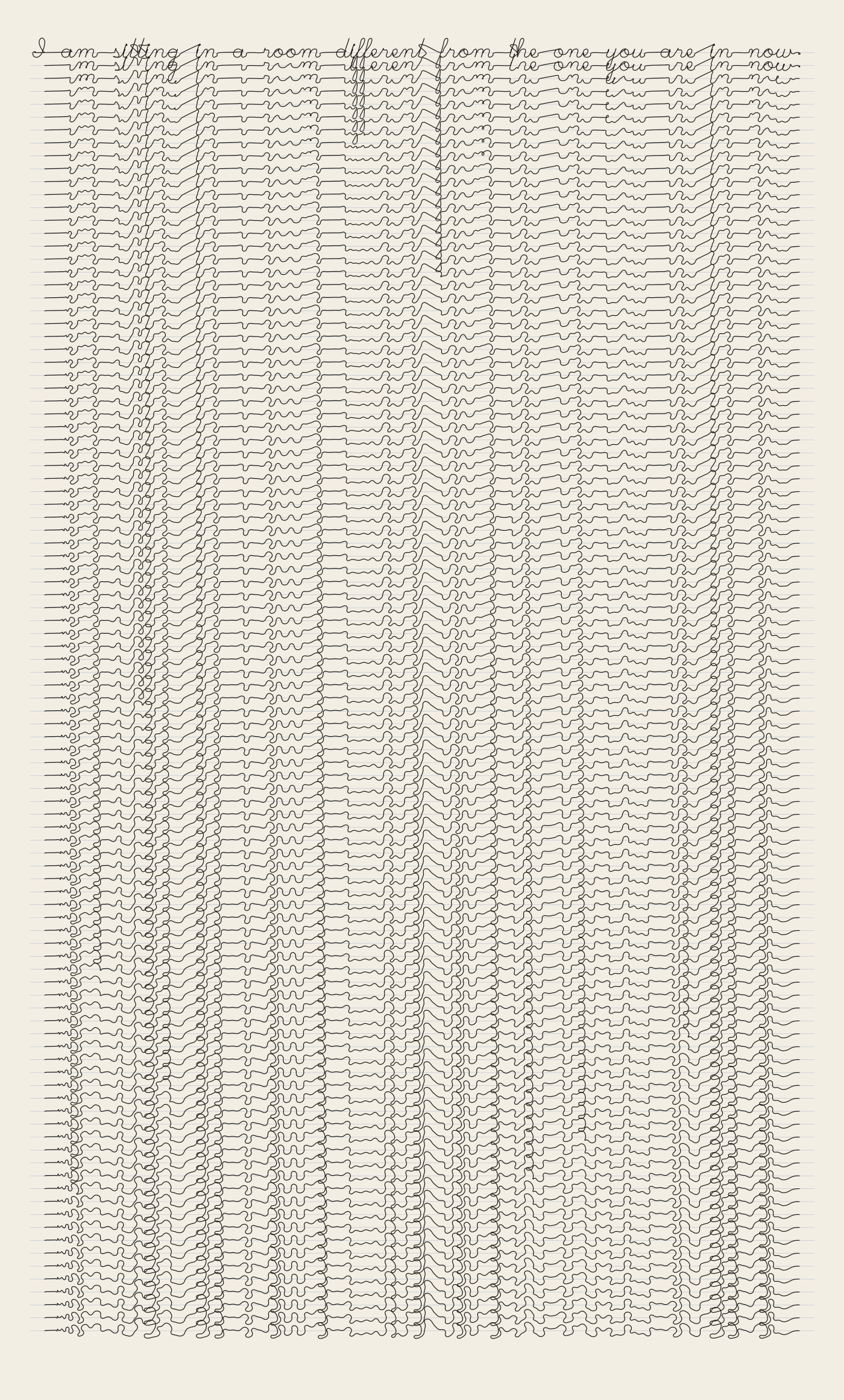 A tall cream page of ninety-nine lines of thin black joined-up handwriting, one under another. The top line reads: I am sitting in a room different from the one you are in now. The second has lost most of its vowels. Further down, the letters stop being letters and stand in vertical columns where they used to be, with empty channels where the spaces between words were. At the foot of the page the columns interlock like chain stitch.